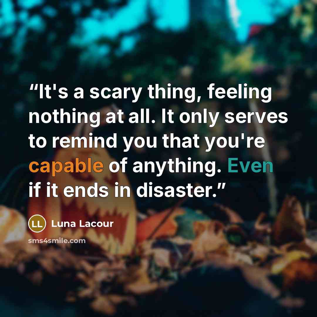 “It's a scary thing, feeling nothing at all. It only serves to remind you that you're capable of anything. Even if it ends in disaster.” quote by Luna Lacour
