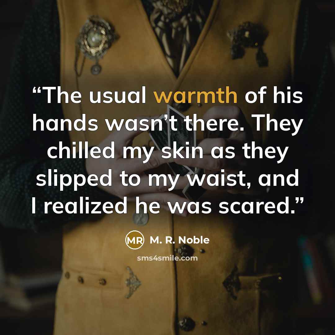 “The usual warmth of his hands wasn’t there. They chilled my skin as they slipped to my waist, and I realized he was scared.” quote by M. R. Noble