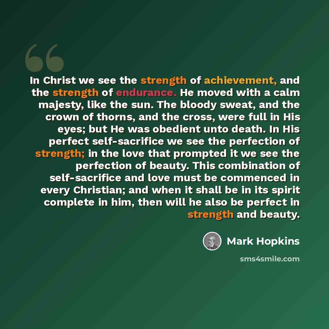 “In Christ we see the strength of achievement, and the strength of endurance. He moved with a calm majesty, like the sun. The bloody sweat, and the crown of thorns, and the cross, were full in His eyes; but He was obedient unto death. In His perfect self-sacrifice we see the perfection of strength…” quote by Mark Hopkins