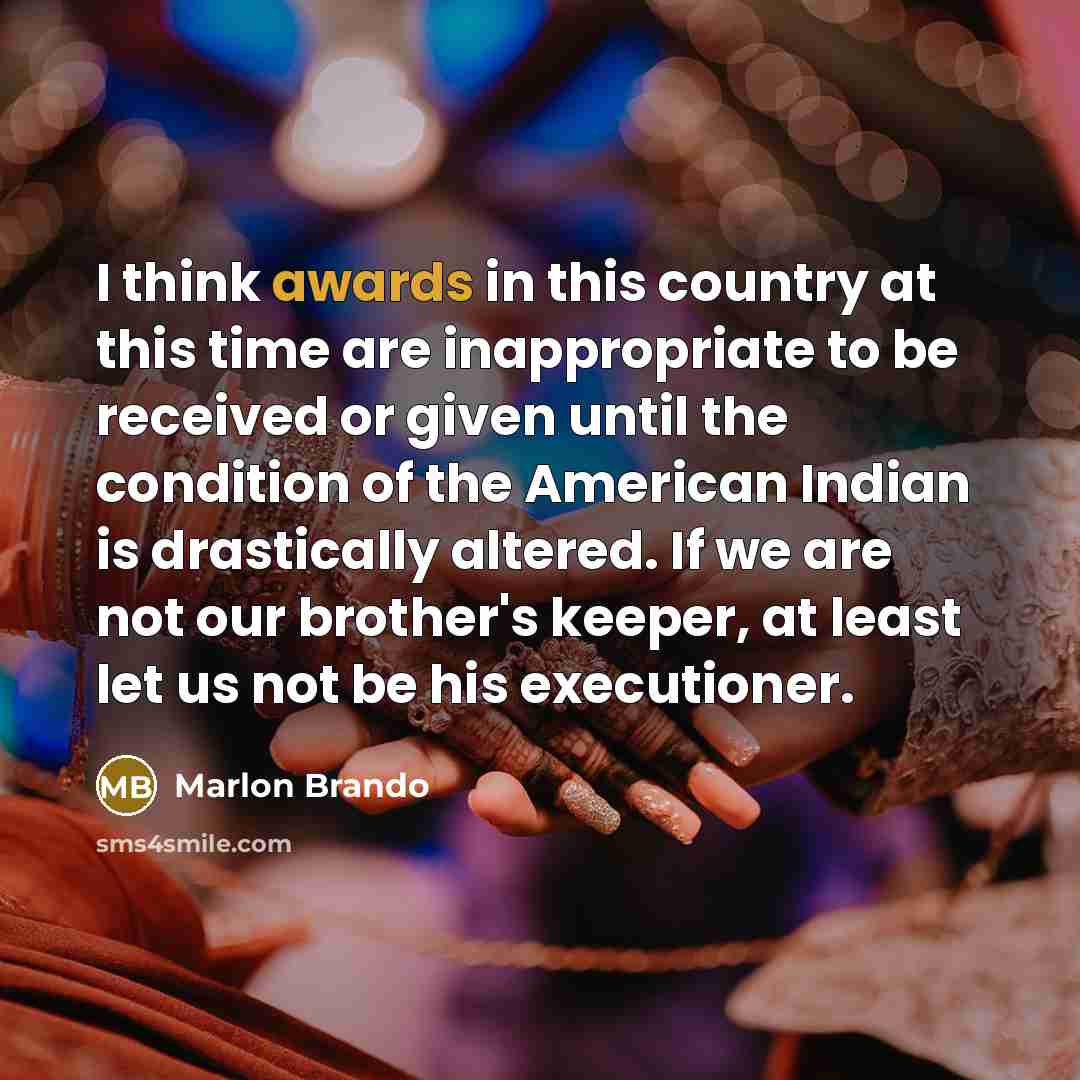 “I think awards in this country at this time are inappropriate to be received or given until the condition of the American Indian is drastically altered. If we are not our brother's keeper, at least let us not be his executioner.” quote by Marlon Brando
