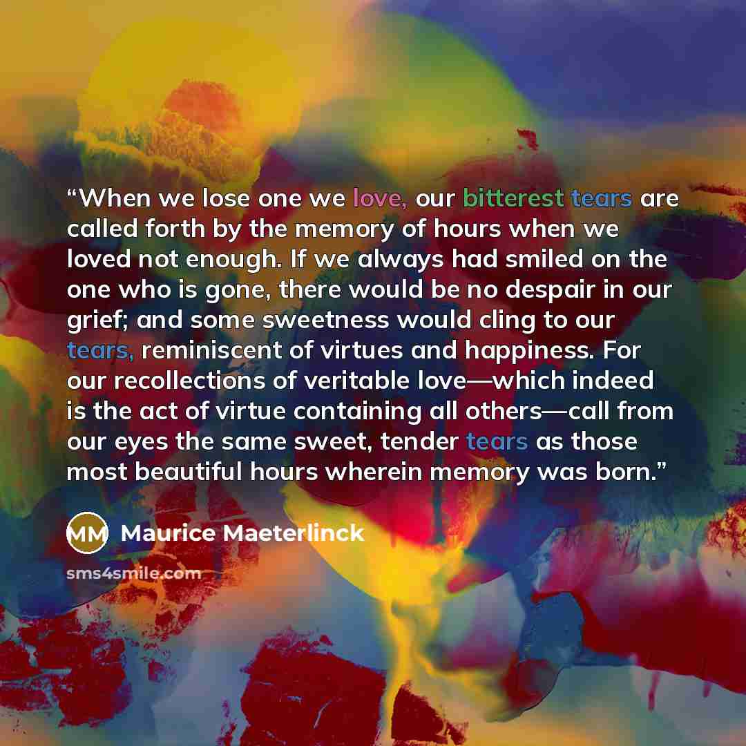 “When we lose one we love, our bitterest tears are called forth by the memory of hours when we loved not enough. If we always had smiled on the one who is gone, there would be no despair in our grief; and some sweetness would cling to our tears, reminiscent of virtues and happiness. For our…” quote by Maurice Maeterlinck