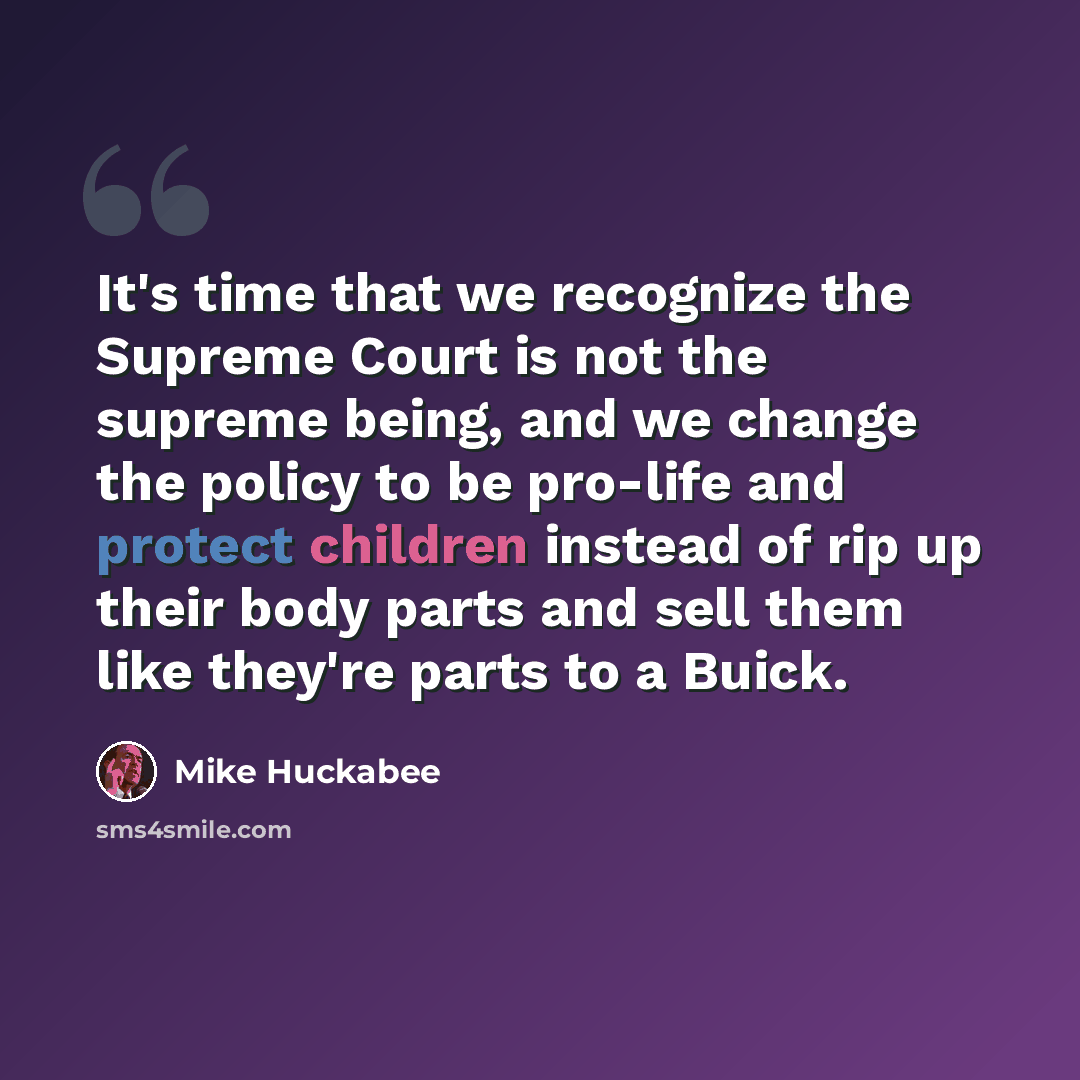 “It's time that we recognize the Supreme Court is not the supreme being, and we change the policy to be pro-life and protect children instead of rip up their body parts and sell them like they're parts to a Buick.” quote by Mike Huckabee