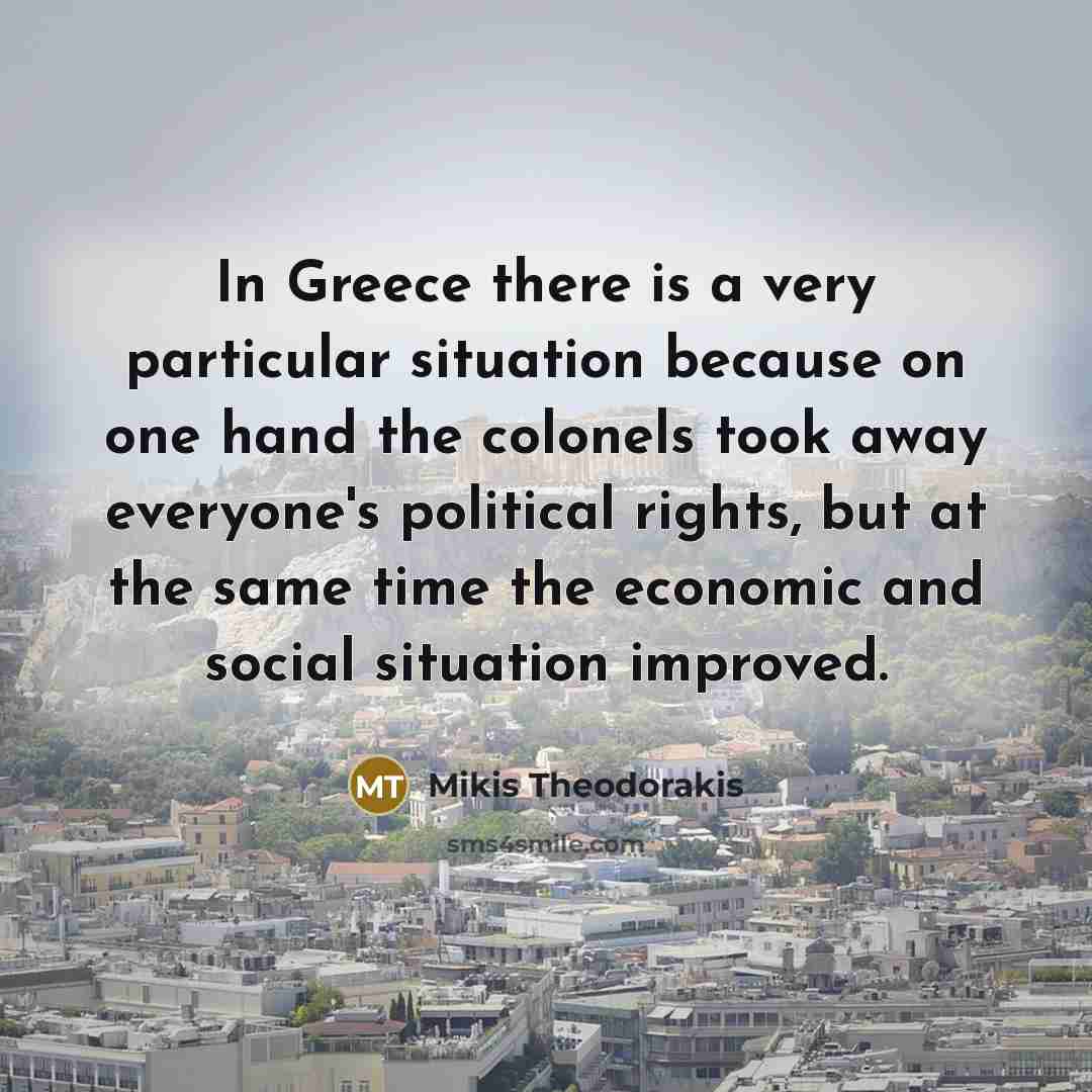 “In Greece there is a very particular situation because on one hand the colonels took away everyone's political rights, but at the same time the economic and social situation improved.” quote by Mikis Theodorakis