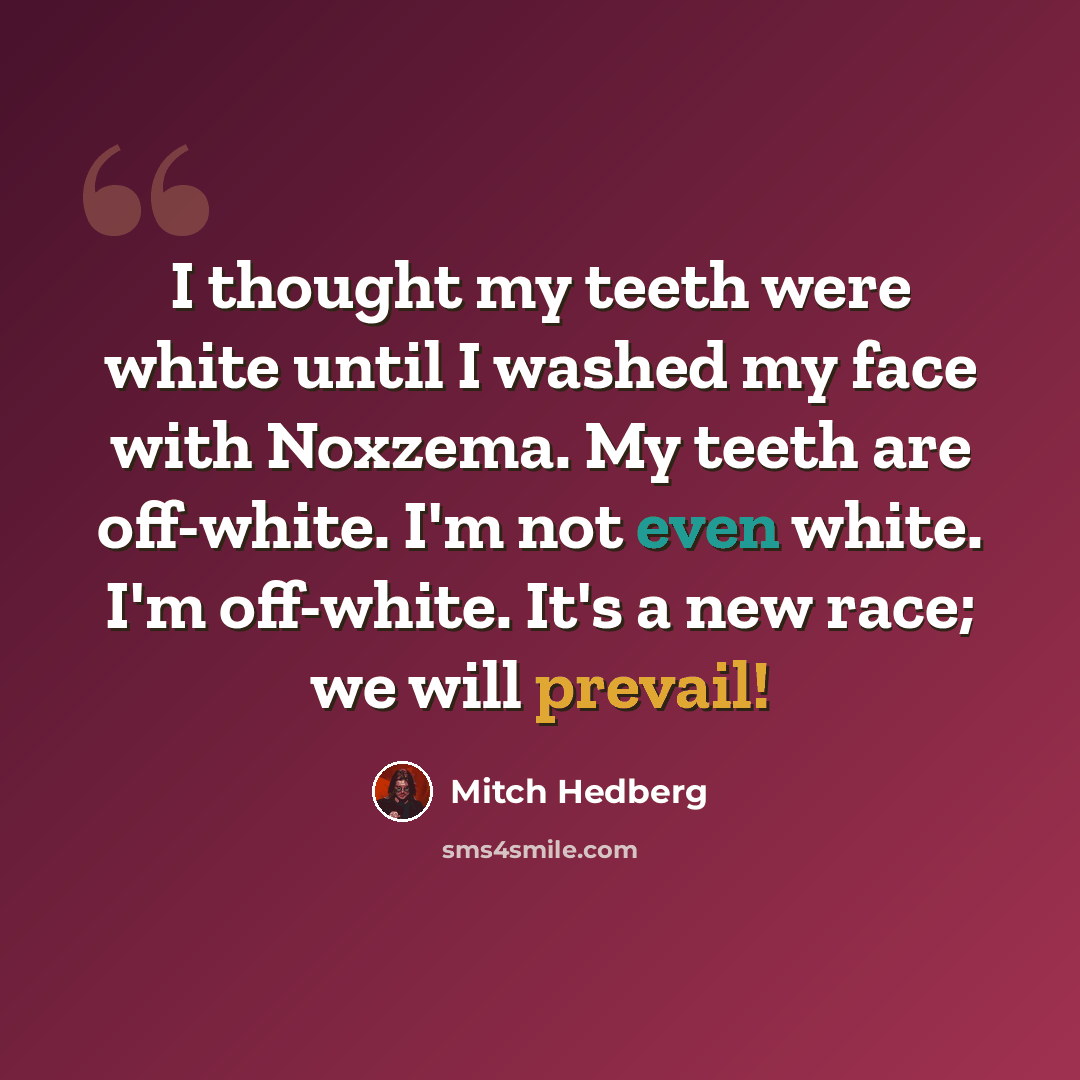 “I thought my teeth were white until I washed my face with Noxzema. My teeth are off-white. I'm not even white. I'm off-white. It's a new race; we will prevail!” quote by Mitch Hedberg