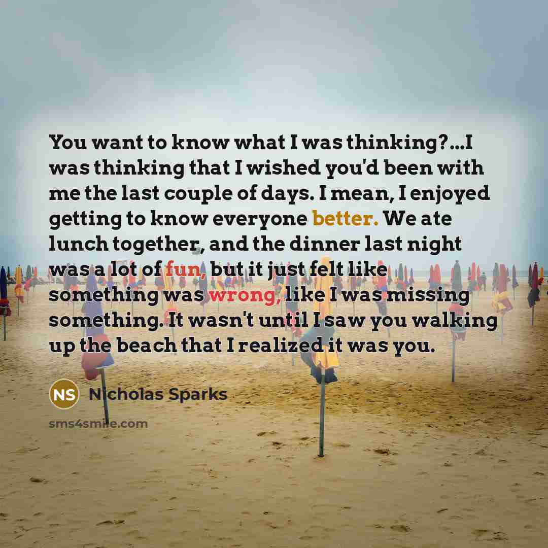 “You want to know what I was thinking?...I was thinking that I wished you'd been with me the last couple of days. I mean, I enjoyed getting to know everyone better. We ate lunch together, and the dinner last night was a lot of fun, but it just felt like something was wrong, like I was missing…” quote by Nicholas Sparks
