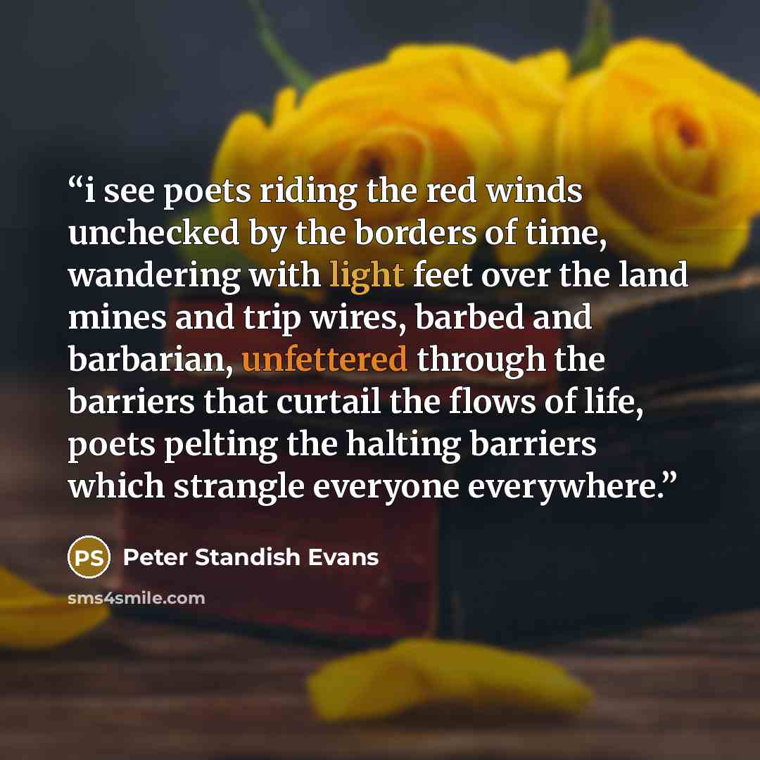 “i see poets riding the red winds unchecked by the borders of time, wandering with light feet over the land mines and trip wires, barbed and barbarian, unfettered through the barriers that curtail the flows of life, poets pelting the halting barriers which strangle everyone everywhere.” quote by Peter Standish Evans