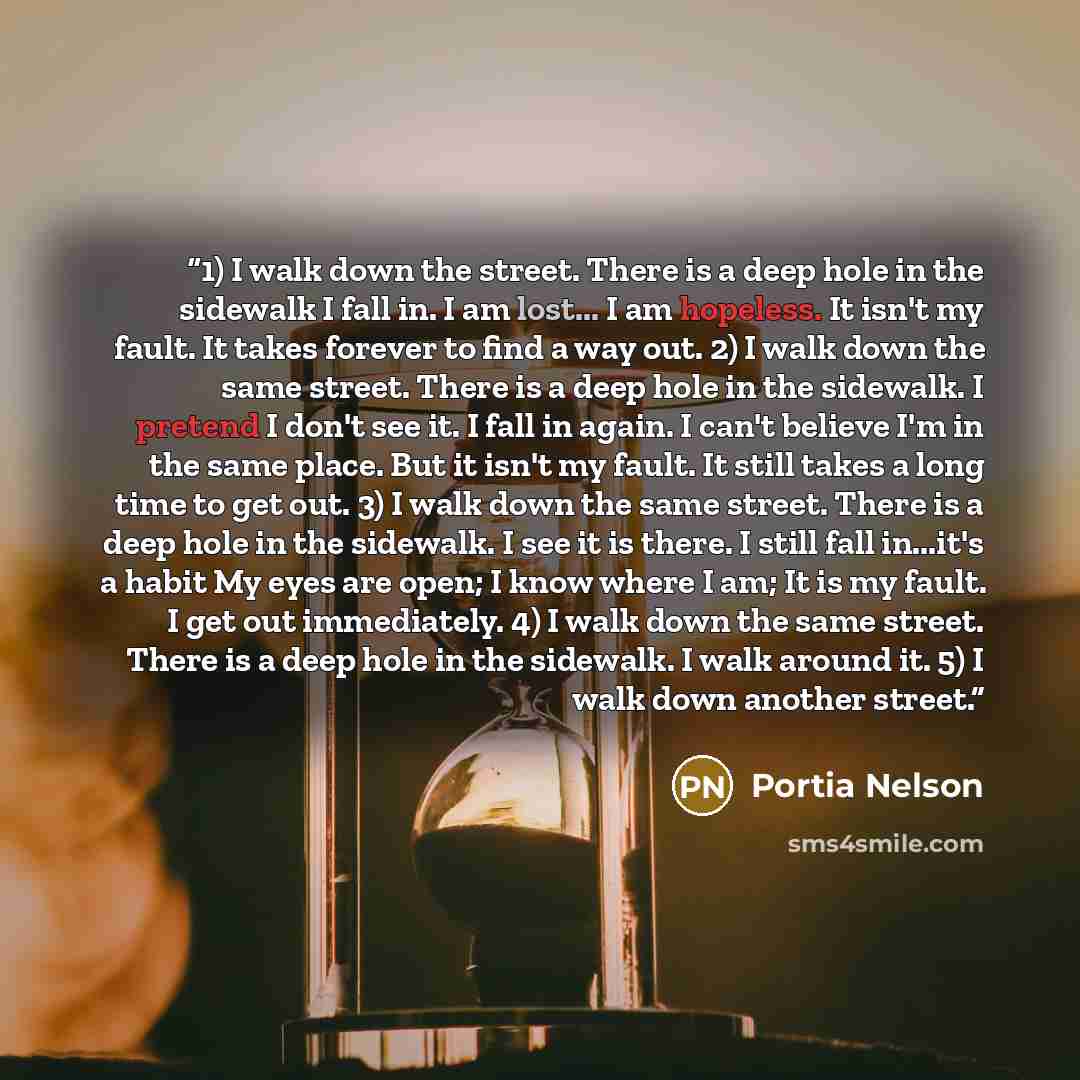 “1) I walk down the street. There is a deep hole in the sidewalk I fall in. I am lost... I am hopeless. It isn't my fault. It takes forever to find a way out. 2) I walk down the same street. There is a deep hole in the sidewalk. I pretend I don't see it. I fall in again. I can't believe I'm in the…” quote by Portia Nelson