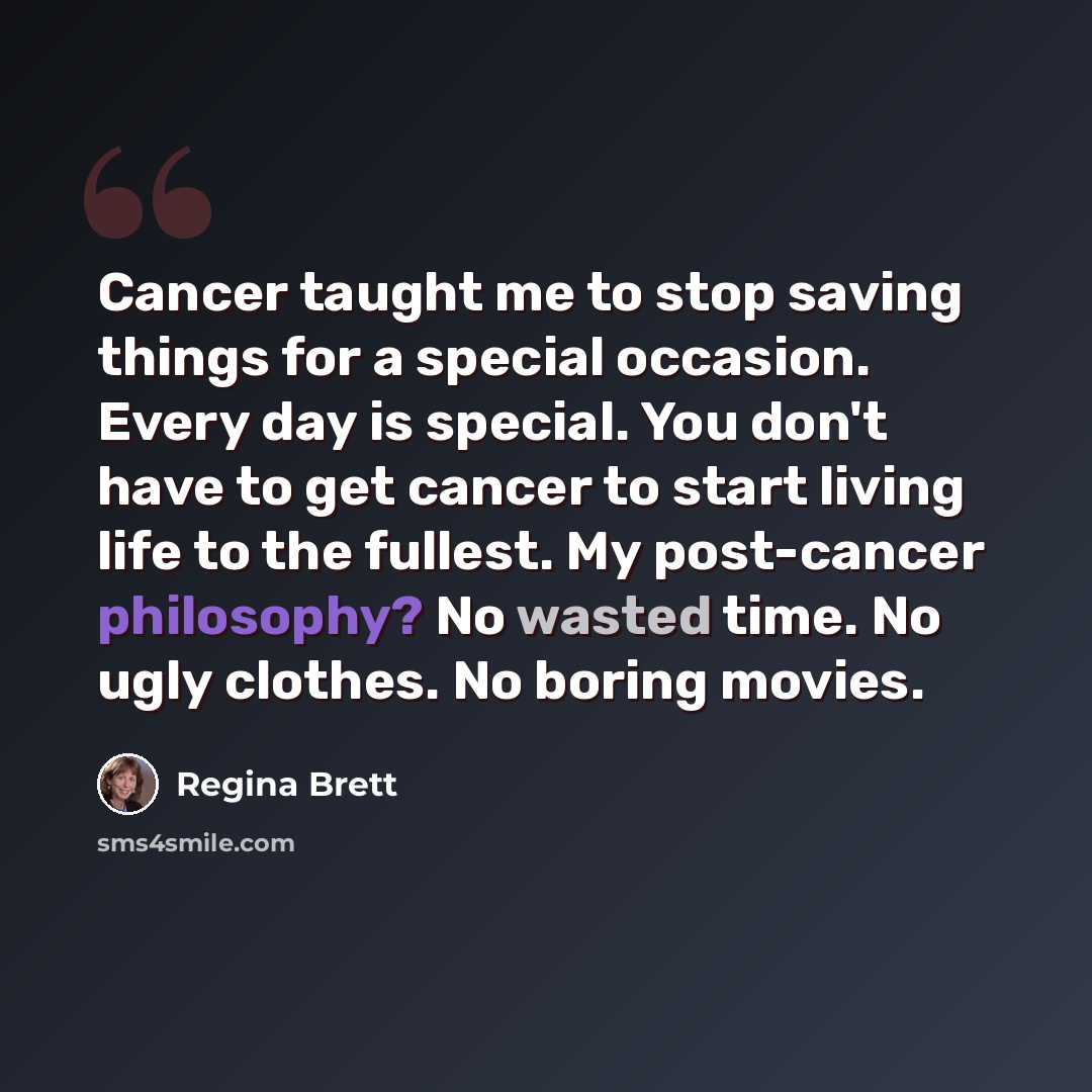 “Cancer taught me to stop saving things for a special occasion. Every day is special. You don't have to get cancer to start living life to the fullest. My post-cancer philosophy? No wasted time. No ugly clothes. No boring movies.” quote by Regina Brett