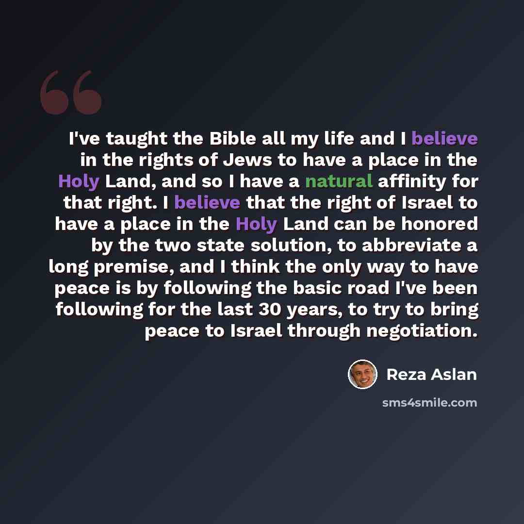 “I've taught the Bible all my life and I believe in the rights of Jews to have a place in the Holy Land, and so I have a natural affinity for that right. I believe that the right of Israel to have a place in the Holy Land can be honored by the two state solution, to abbreviate a long premise, and I…” quote by Reza Aslan