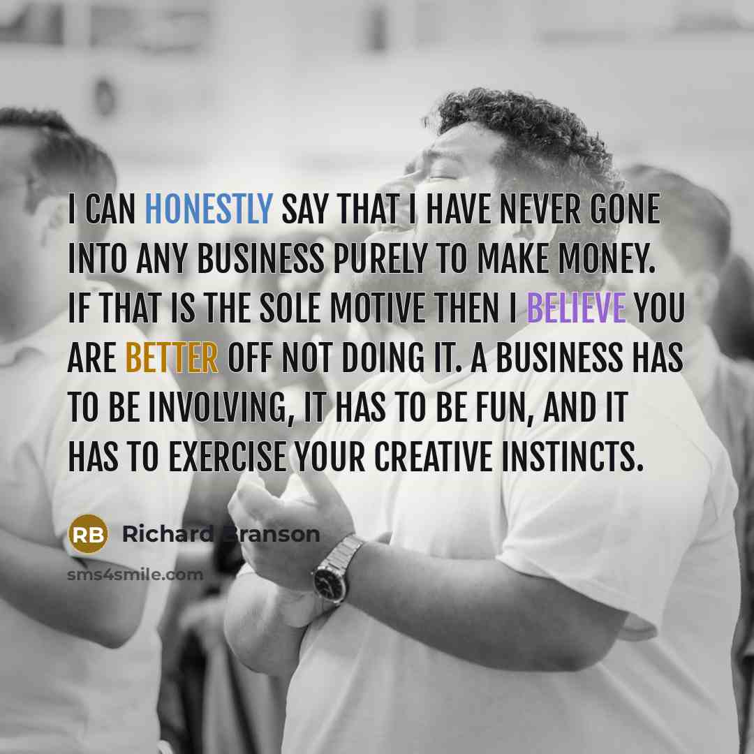 “I can honestly say that I have never gone into any business purely to make money. If that is the sole motive then I believe you are better off not doing it. A business has to be involving, it has to be fun, and it has to exercise your creative instincts.” quote by Richard Branson