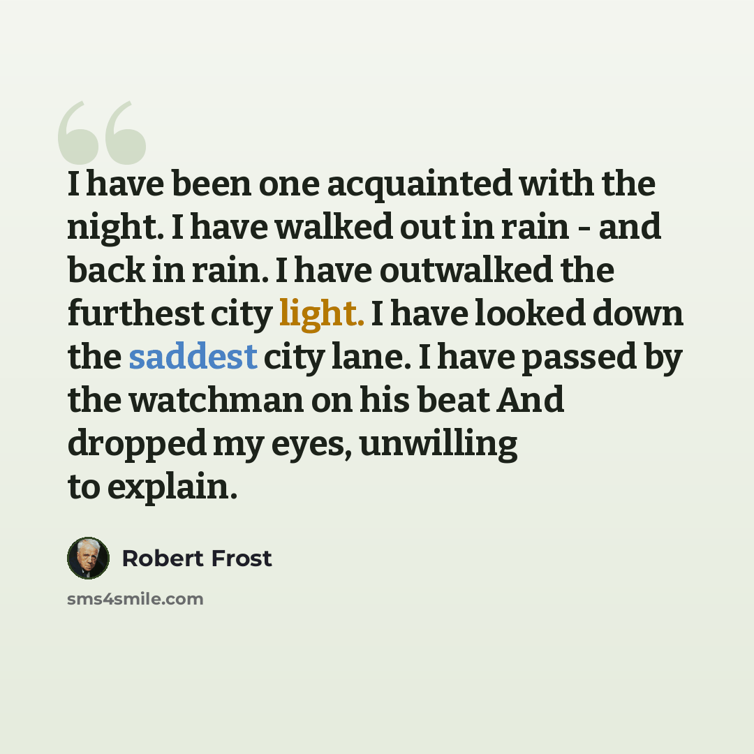 “I have been one acquainted with the night. I have walked out in rain - and back in rain. I have outwalked the furthest city light. I have looked down the saddest city lane. I have passed by the watchman on his beat And dropped my eyes, unwilling to explain.” quote by Robert Frost