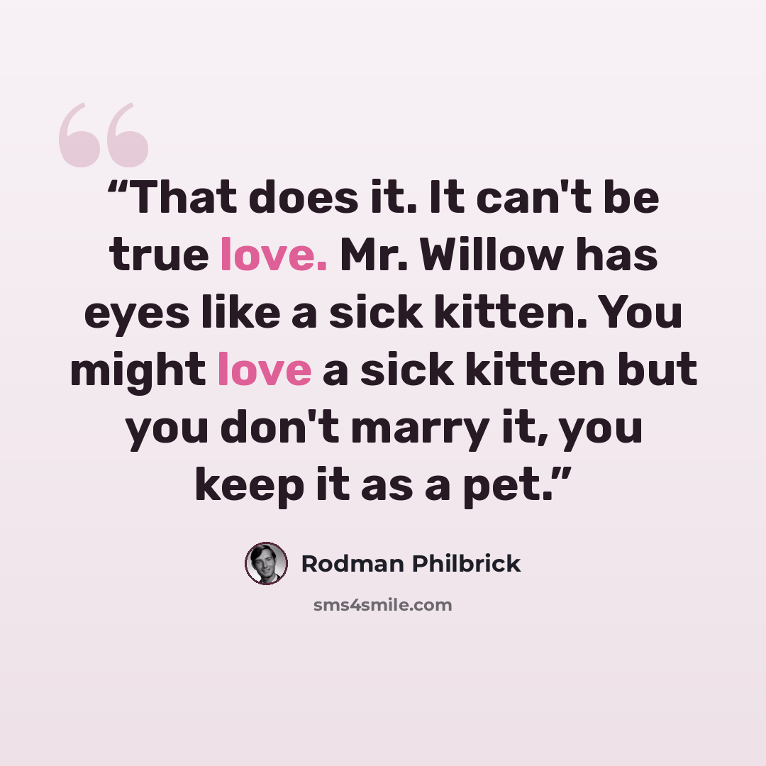 “That does it. It can't be true love. Mr. Willow has eyes like a sick kitten. You might love a sick kitten but you don't marry it, you keep it as a pet.” quote by Rodman Philbrick