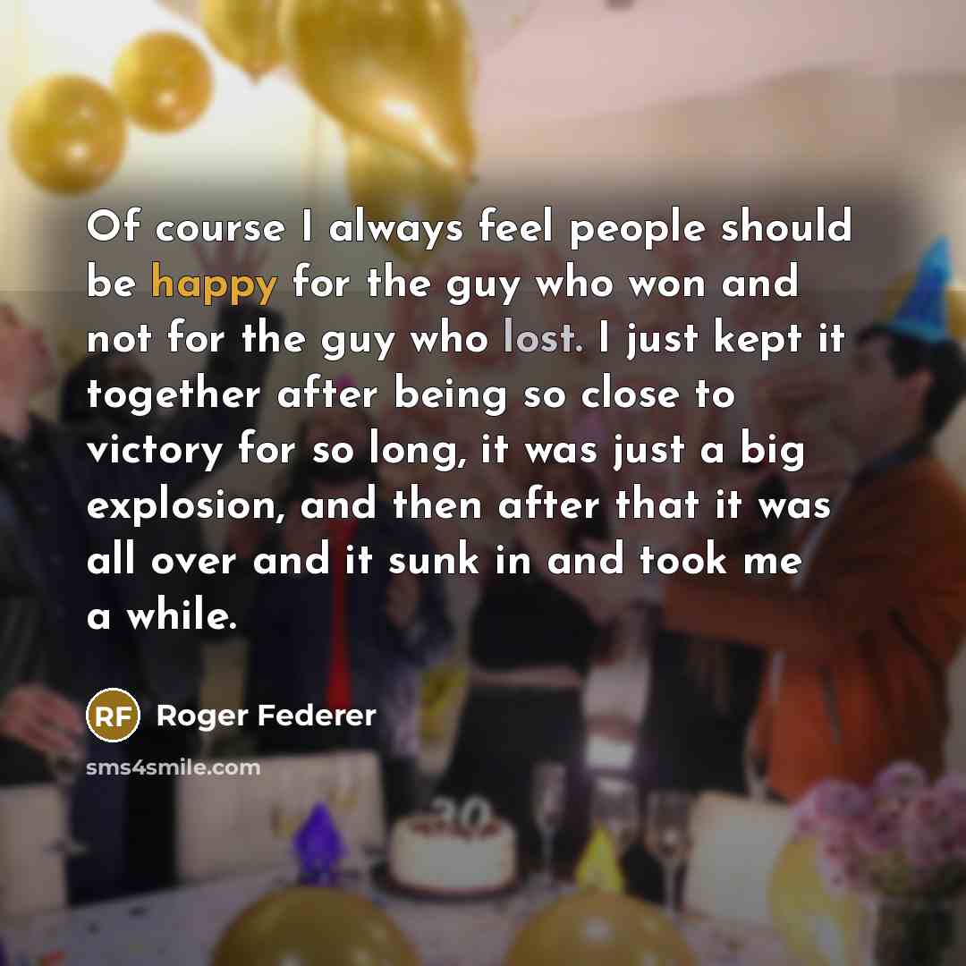 “Of course I always feel people should be happy for the guy who won and not for the guy who lost. I just kept it together after being so close to victory for so long, it was just a big explosion, and then after that it was all over and it sunk in and took me a while.” quote by Roger Federer