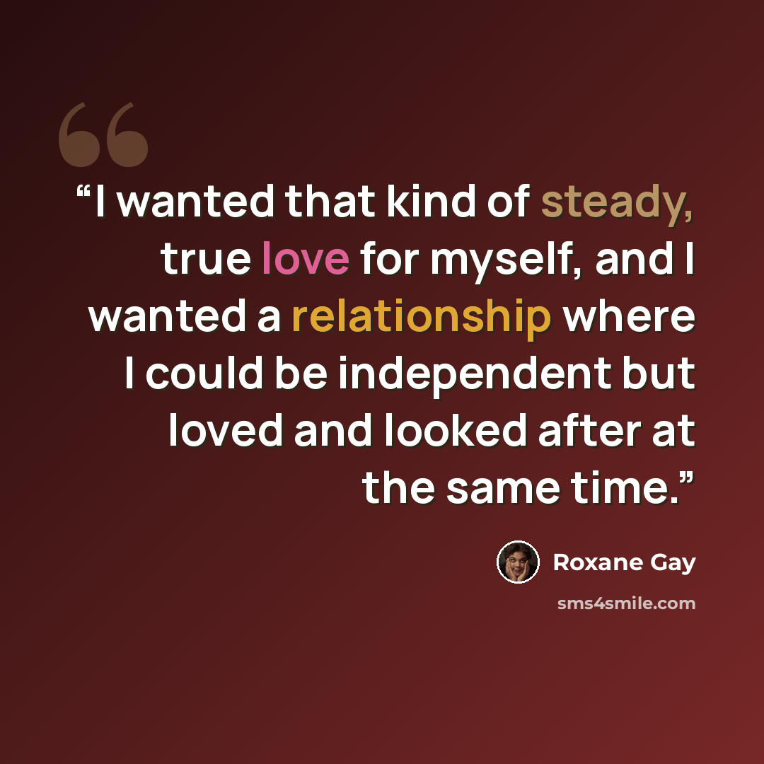 “I wanted that kind of steady, true love for myself, and I wanted a relationship where I could be independent but loved and looked after at the same time.” quote by Roxane Gay