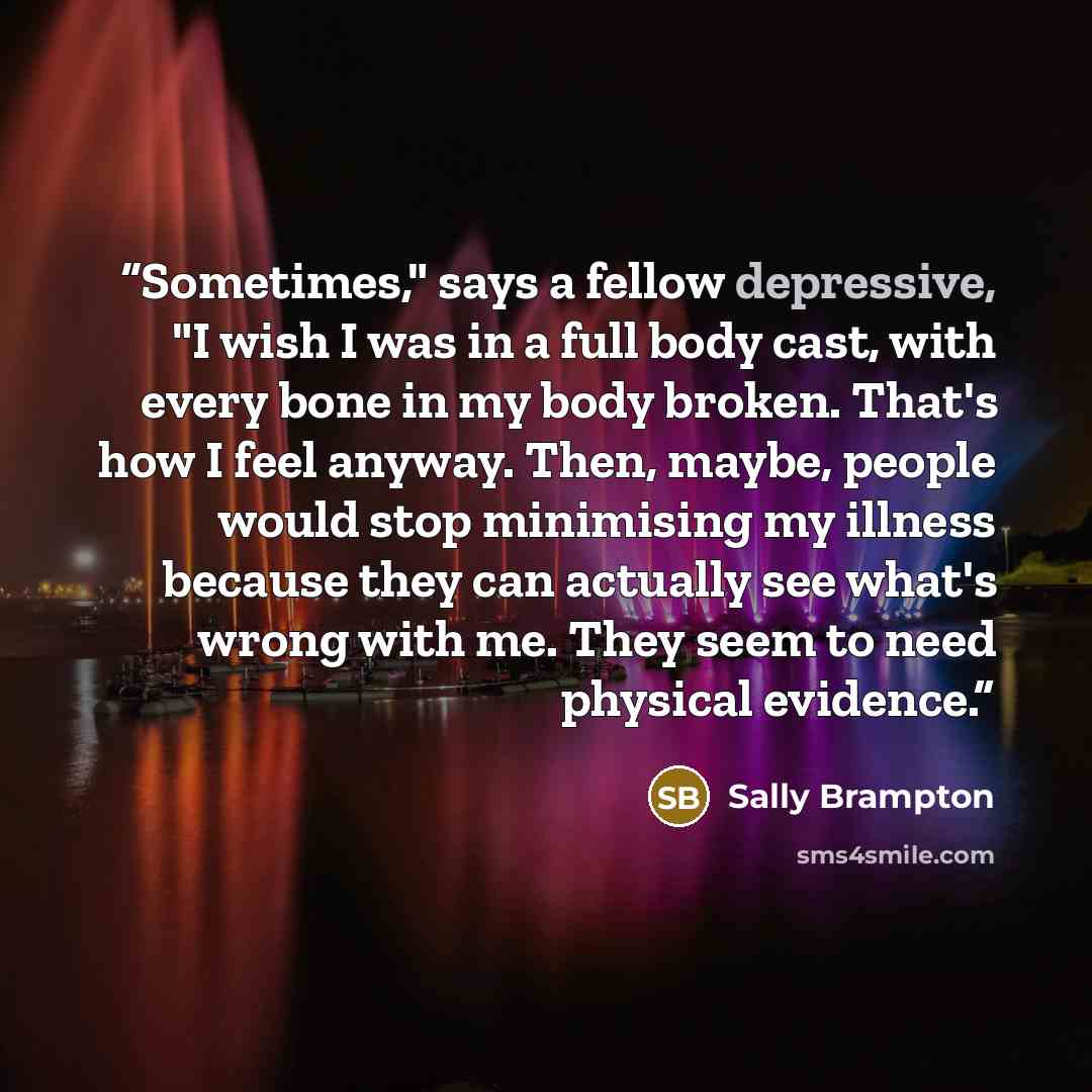 “Sometimes," says a fellow depressive, "I wish I was in a full body cast, with every bone in my body broken. That's how I feel anyway. Then, maybe, people would stop minimising my illness because they can actually see what's wrong with me. They seem to need physical evidence.” quote by Sally Brampton