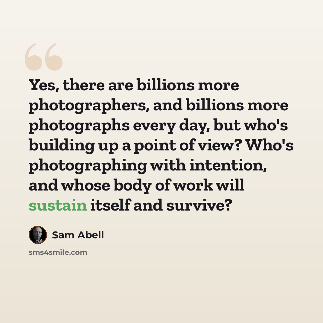 “Yes, there are billions more photographers, and billions more photographs every day, but who's building up a point of view? Who's photographing with intention, and whose body of work will sustain itself and survive?” quote by Sam Abell