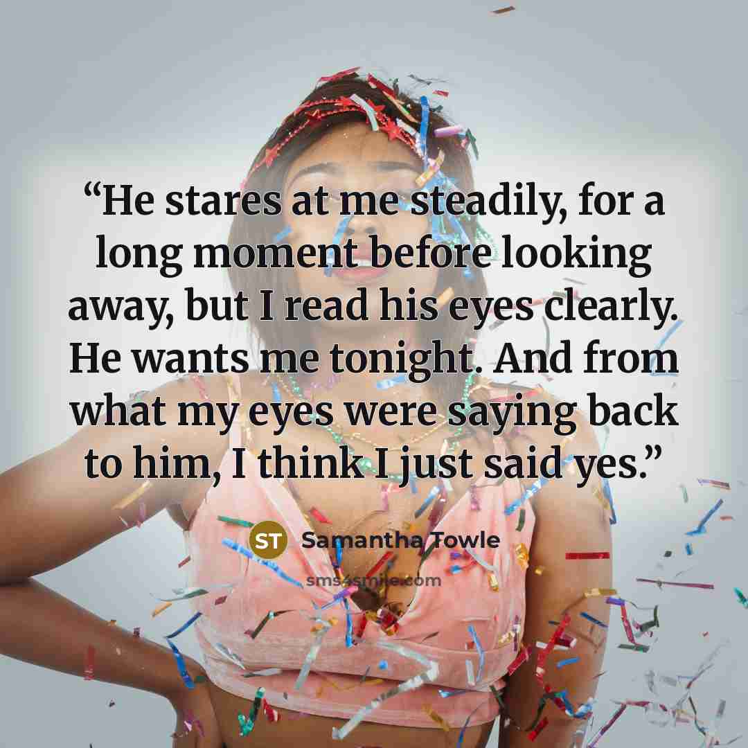 “He stares at me steadily, for a long moment before looking away, but I read his eyes clearly. He wants me tonight. And from what my eyes were saying back to him, I think I just said yes.” quote by Samantha Towle