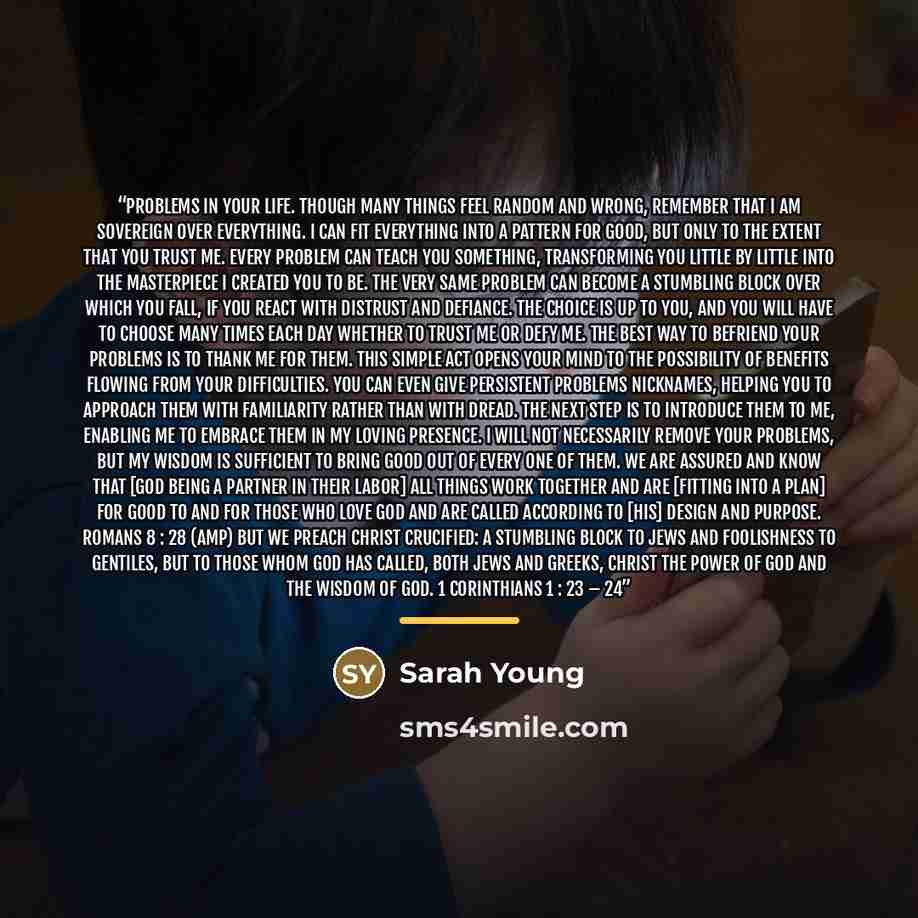 “PROBLEMS IN YOUR LIFE. Though many things feel random and wrong, remember that I am sovereign over everything. I can fit everything into a pattern for good, but only to the extent that you trust Me. Every problem can teach you something, transforming you little by little into the masterpiece I…” quote by Sarah Young
