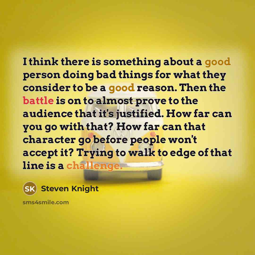 “I think there is something about a good person doing bad things for what they consider to be a good reason. Then the battle is on to almost prove to the audience that it's justified. How far can you go with that? How far can that character go before people won't accept it? Trying to walk to edge…” quote by Steven Knight