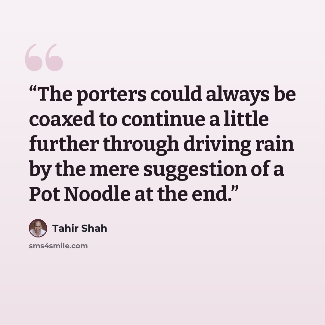 “The porters could always be coaxed to continue a little further through driving rain by the mere suggestion of a Pot Noodle at the end.” quote by Tahir Shah