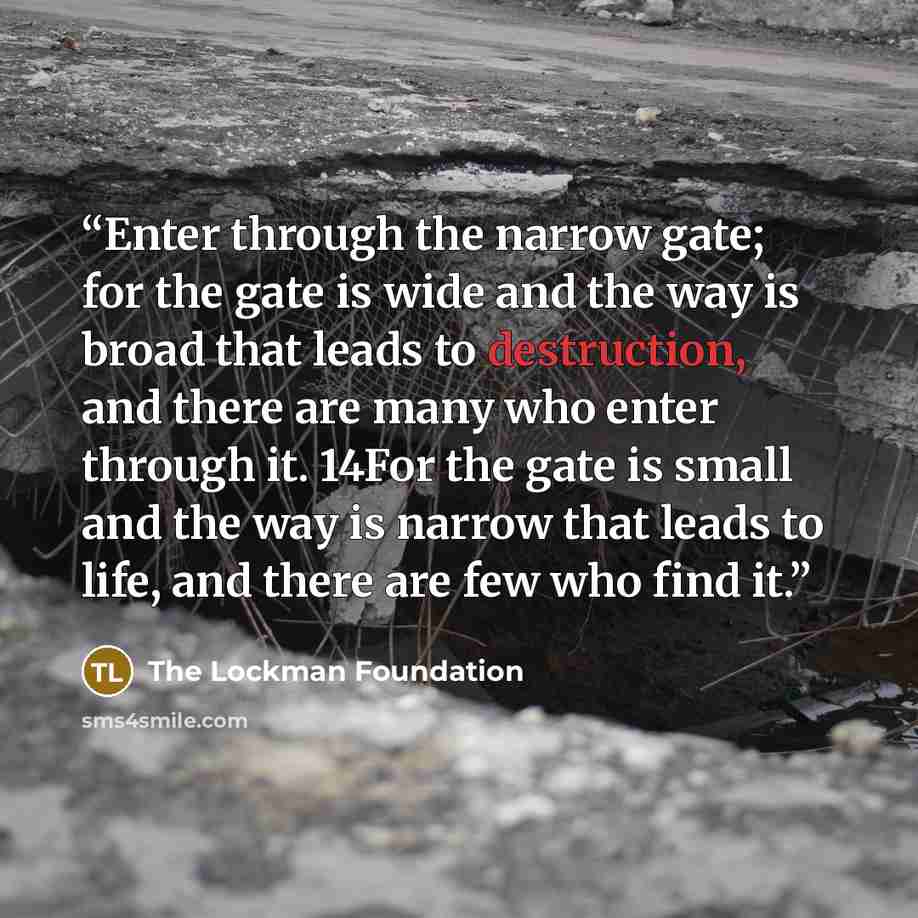 “Enter through the narrow gate; for the gate is wide and the way is broad that leads to destruction, and there are many who enter through it. 14For the gate is small and the way is narrow that leads to life, and there are few who find it.” quote by The Lockman Foundation