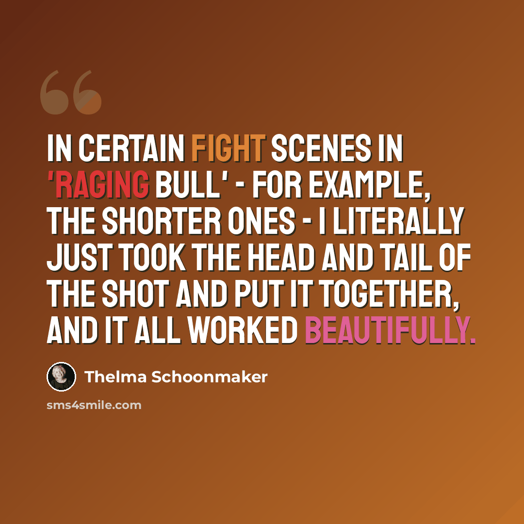 “In certain fight scenes in 'Raging Bull' - for example, the shorter ones - I literally just took the head and tail of the shot and put it together, and it all worked beautifully.” quote by Thelma Schoonmaker