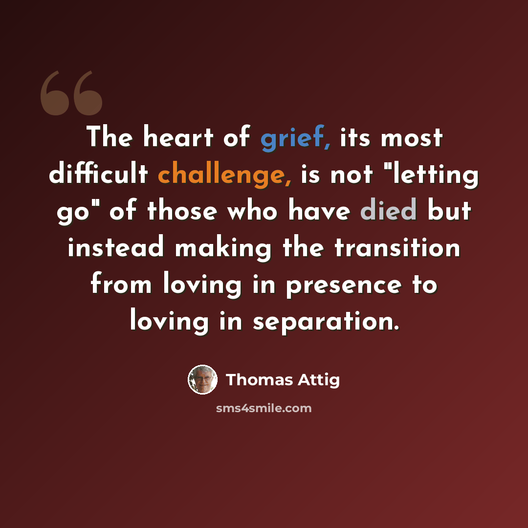 “The heart of grief, its most difficult challenge, is not "letting go" of those who have died but instead making the transition from loving in presence to loving in separation.” quote by Thomas Attig