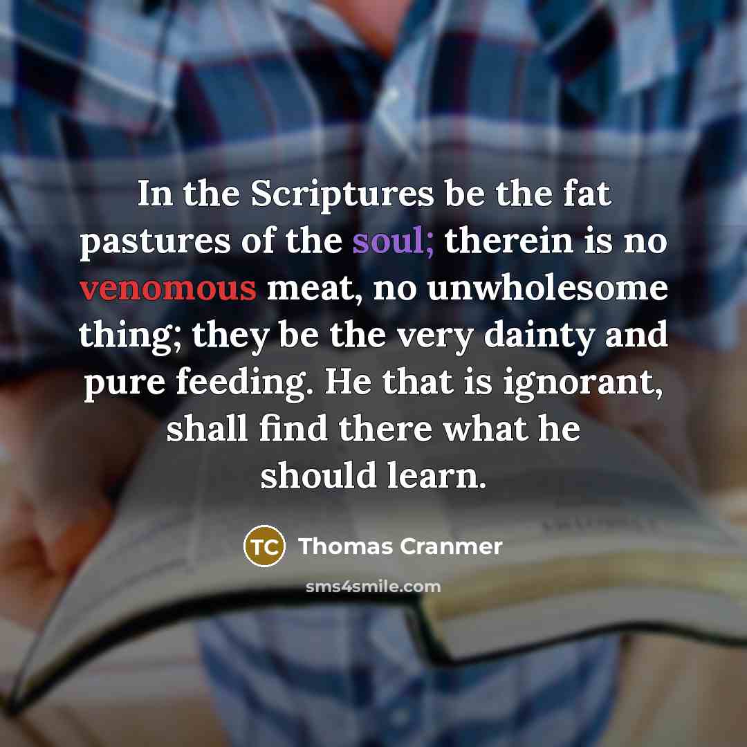 “In the Scriptures be the fat pastures of the soul; therein is no venomous meat, no unwholesome thing; they be the very dainty and pure feeding. He that is ignorant, shall find there what he should learn.” quote by Thomas Cranmer
