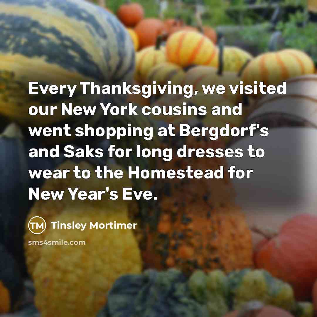 “Every Thanksgiving, we visited our New York cousins and went shopping at Bergdorf's and Saks for long dresses to wear to the Homestead for New Year's Eve.” quote by Tinsley Mortimer