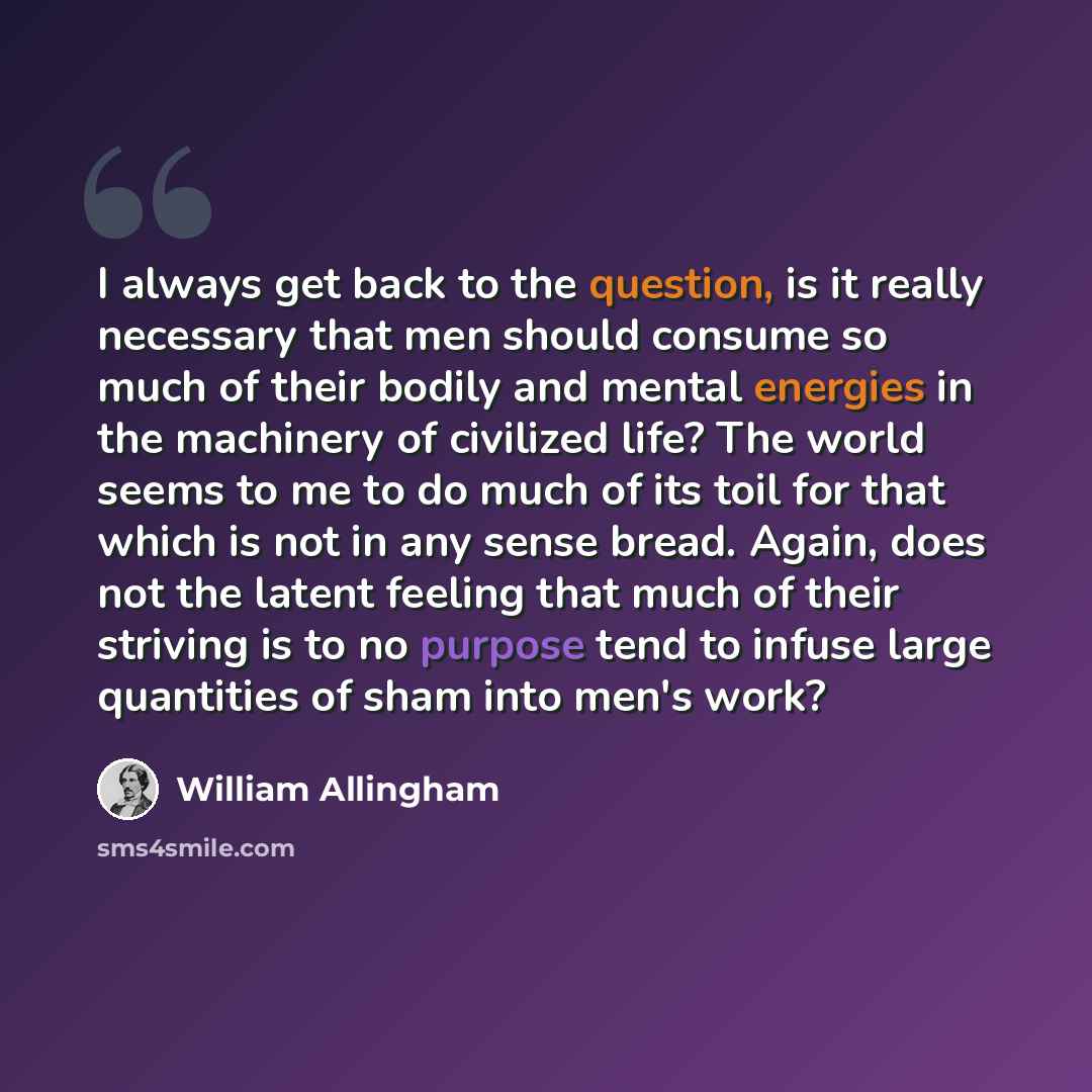 “I always get back to the question, is it really necessary that men should consume so much of their bodily and mental energies in the machinery of civilized life? The world seems to me to do much of its toil for that which is not in any sense bread. Again, does not the latent feeling that much of…” quote by William Allingham