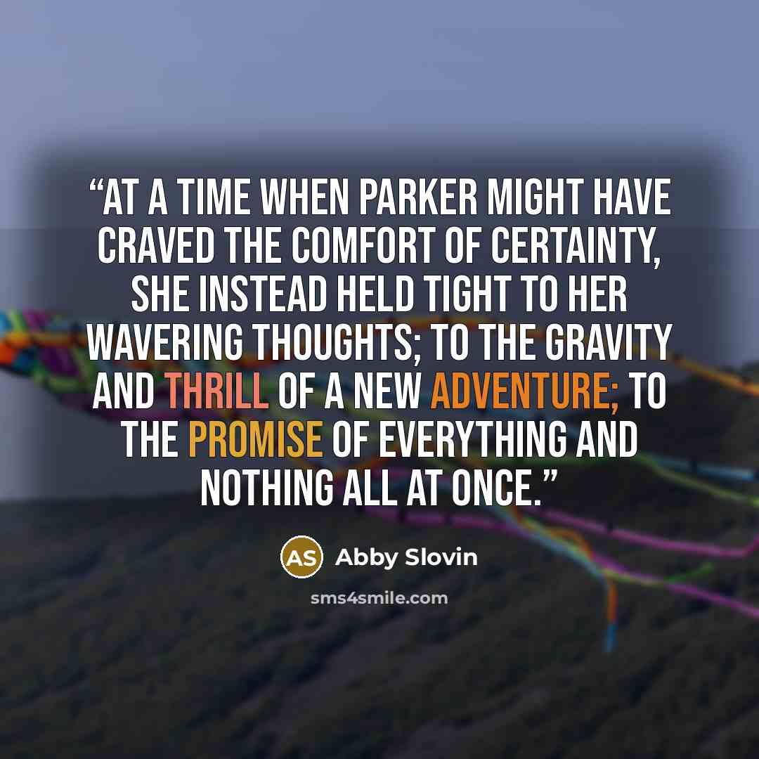 “At a time when Parker might have craved the comfort of certainty, she instead held tight to her wavering thoughts; To the gravity and thrill of a new adventure; To the promise of everything and nothing all at once.” quote by Abby Slovin