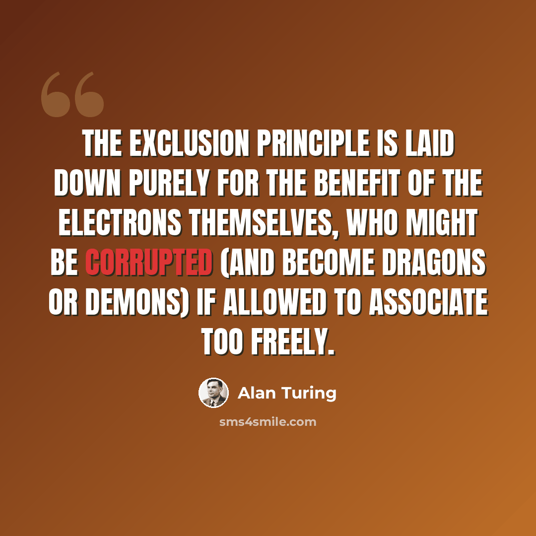 “The Exclusion Principle is laid down purely for the benefit of the electrons themselves, who might be corrupted (and become dragons or demons) if allowed to associate too freely.” quote by Alan Turing