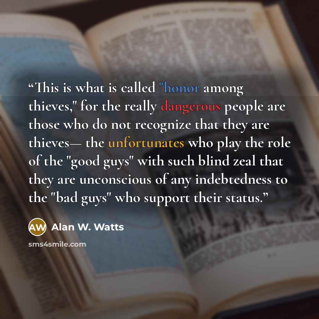 “This is what is called "honor among thieves," for the really dangerous people are those who do not recognize that they are thieves— the unfortunates who play the role of the "good guys" with such blind zeal that they are unconscious of any indebtedness to the "bad guys" who support their status.” quote by Alan W. Watts