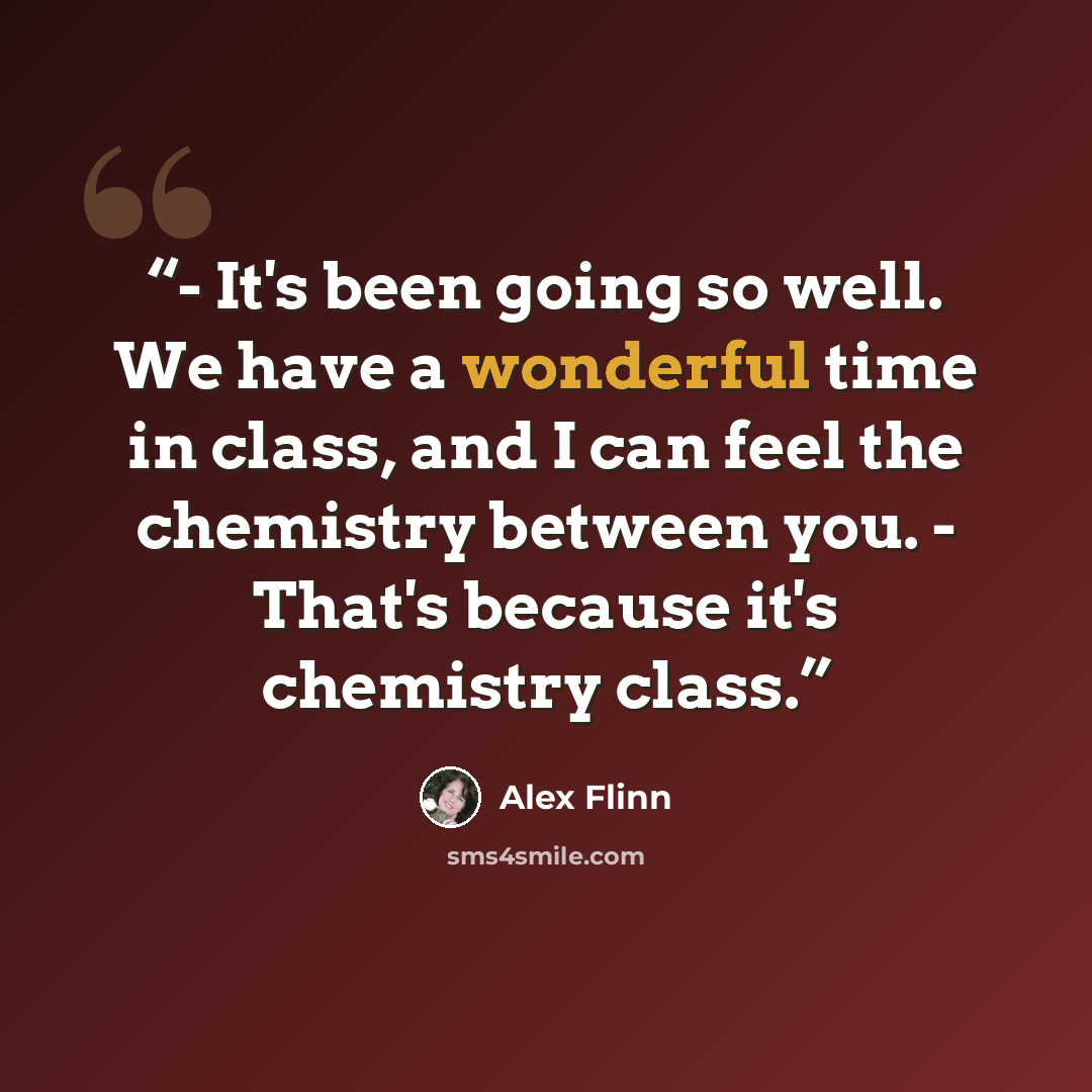 “- It's been going so well. We have a wonderful time in class, and I can feel the chemistry between you. - That's because it's chemistry class.” quote by Alex Flinn