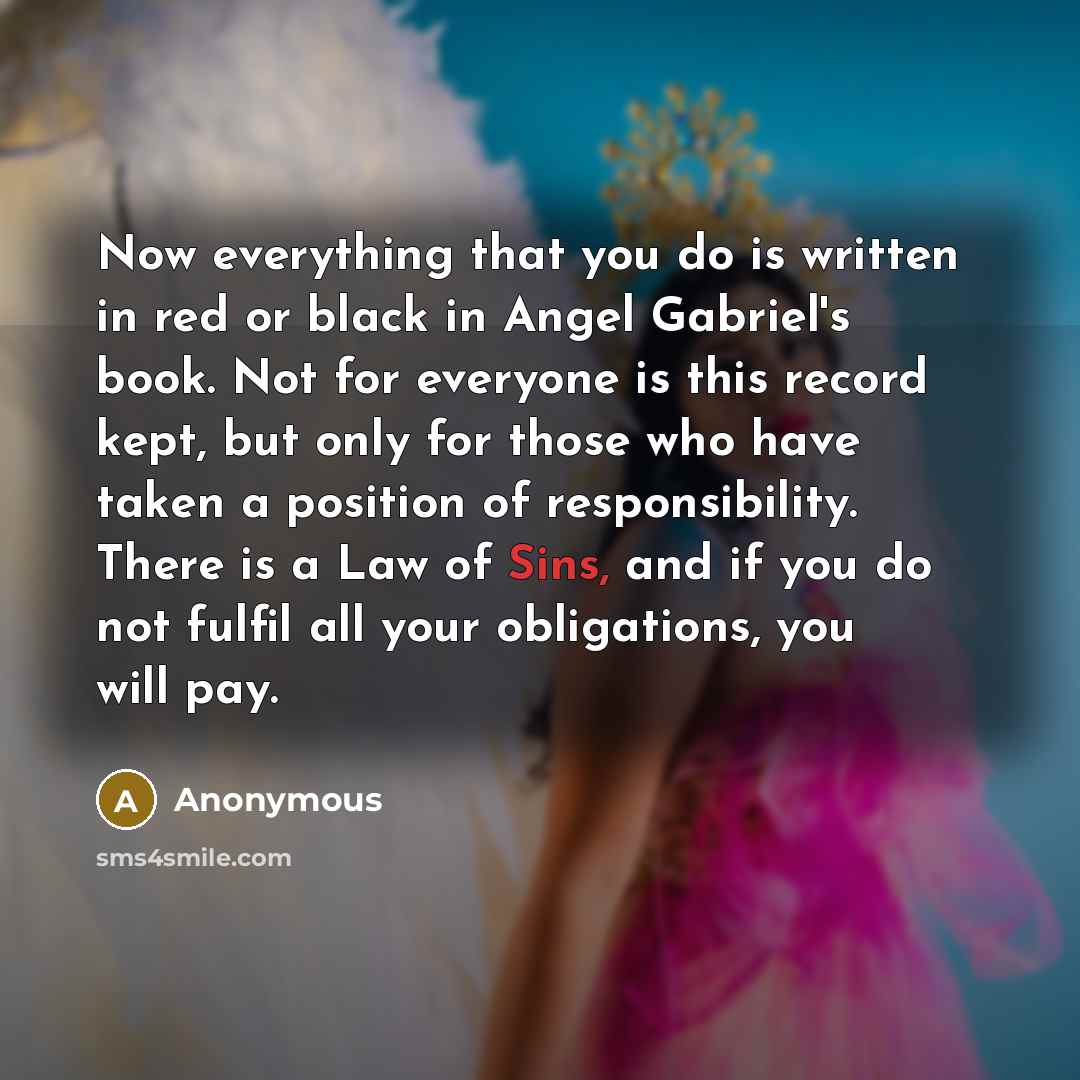 “Now everything that you do is written in red or black in Angel Gabriel's book. Not for everyone is this record kept, but only for those who have taken a position of responsibility. There is a Law of Sins, and if you do not fulfil all your obligations, you will pay.” quote by Anonymous