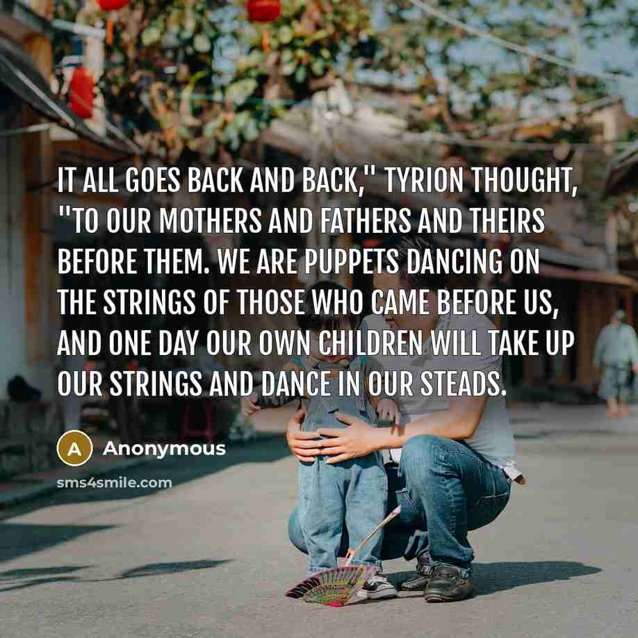“It all goes back and back," Tyrion thought, "to our mothers and fathers and theirs before them. We are puppets dancing on the strings of those who came before us, and one day our own children will take up our strings and dance in our steads.” quote by Anonymous