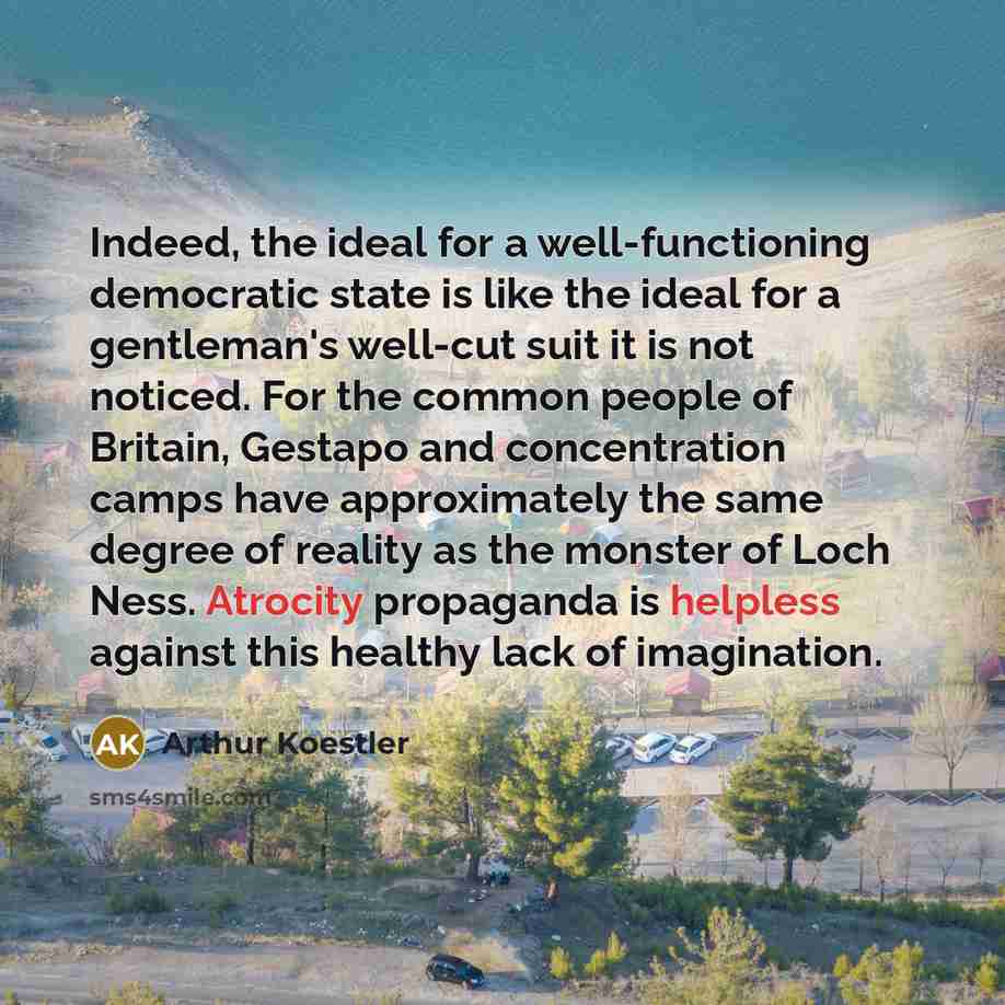 “Indeed, the ideal for a well-functioning democratic state is like the ideal for a gentleman's well-cut suit it is not noticed. For the common people of Britain, Gestapo and concentration camps have approximately the same degree of reality as the monster of Loch Ness. Atrocity propaganda is…” quote by Arthur Koestler