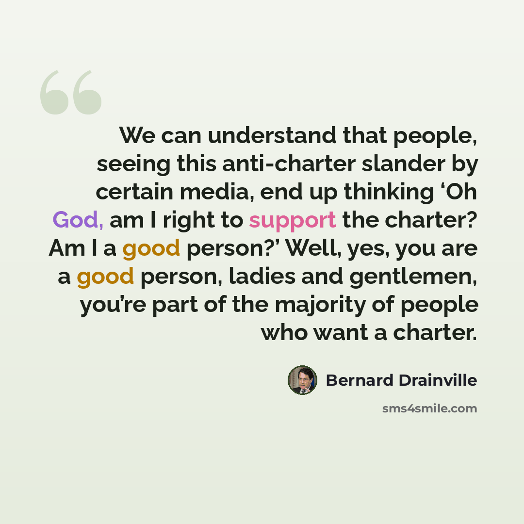 “We can understand that people, seeing this anti-charter slander by certain media, end up thinking ‘Oh God, am I right to support the charter? Am I a good person?’ Well, yes, you are a good person, ladies and gentlemen, you’re part of the majority of people who want a charter.” quote by Bernard Drainville