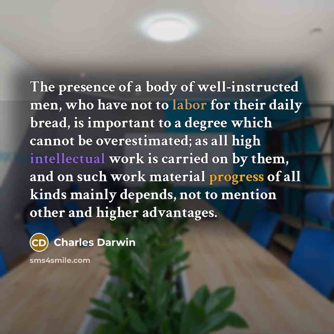 “The presence of a body of well-instructed men, who have not to labor for their daily bread, is important to a degree which cannot be overestimated; as all high intellectual work is carried on by them, and on such work material progress of all kinds mainly depends, not to mention other and higher…” quote by Charles Darwin
