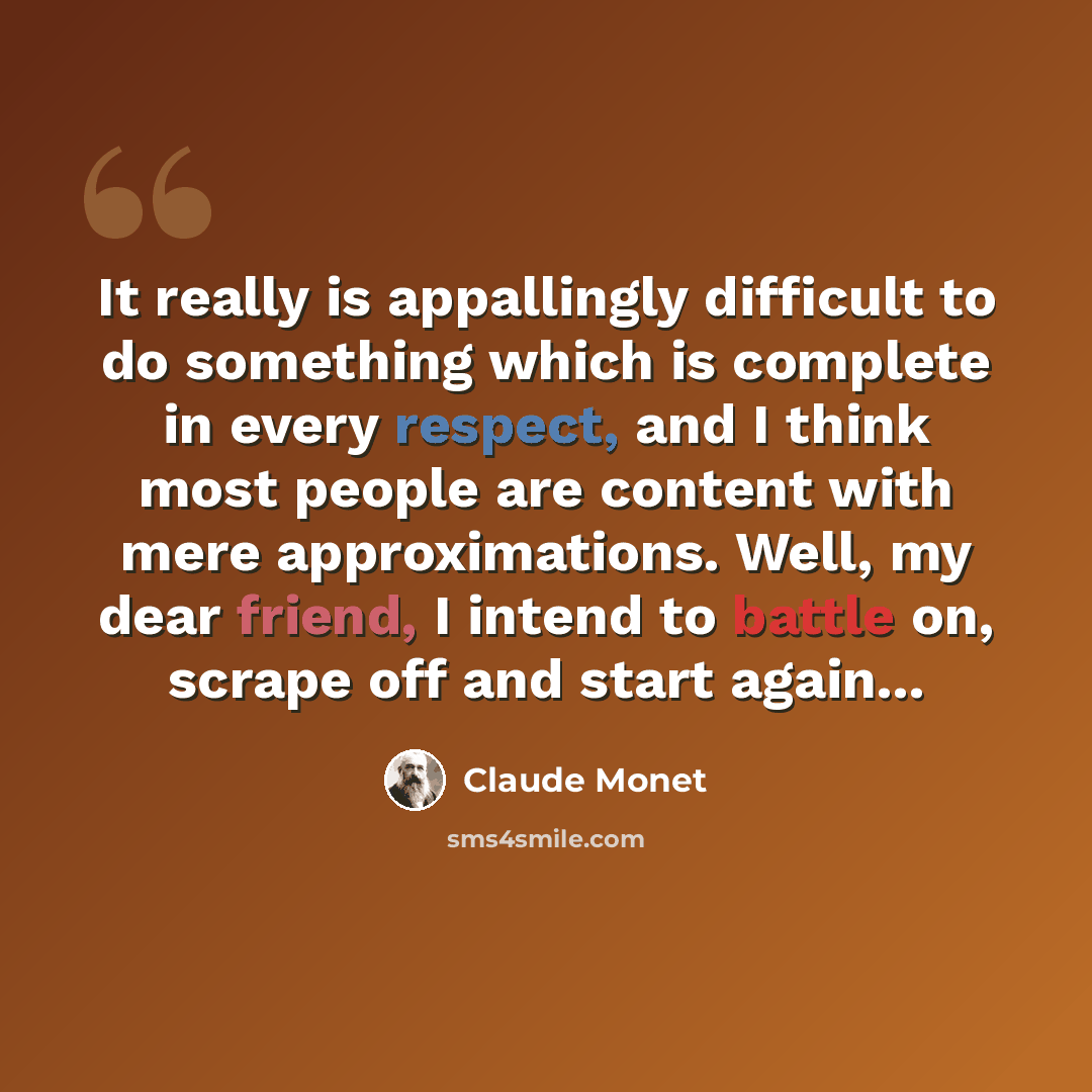 “It really is appallingly difficult to do something which is complete in every respect, and I think most people are content with mere approximations. Well, my dear friend, I intend to battle on, scrape off and start again...” quote by Claude Monet