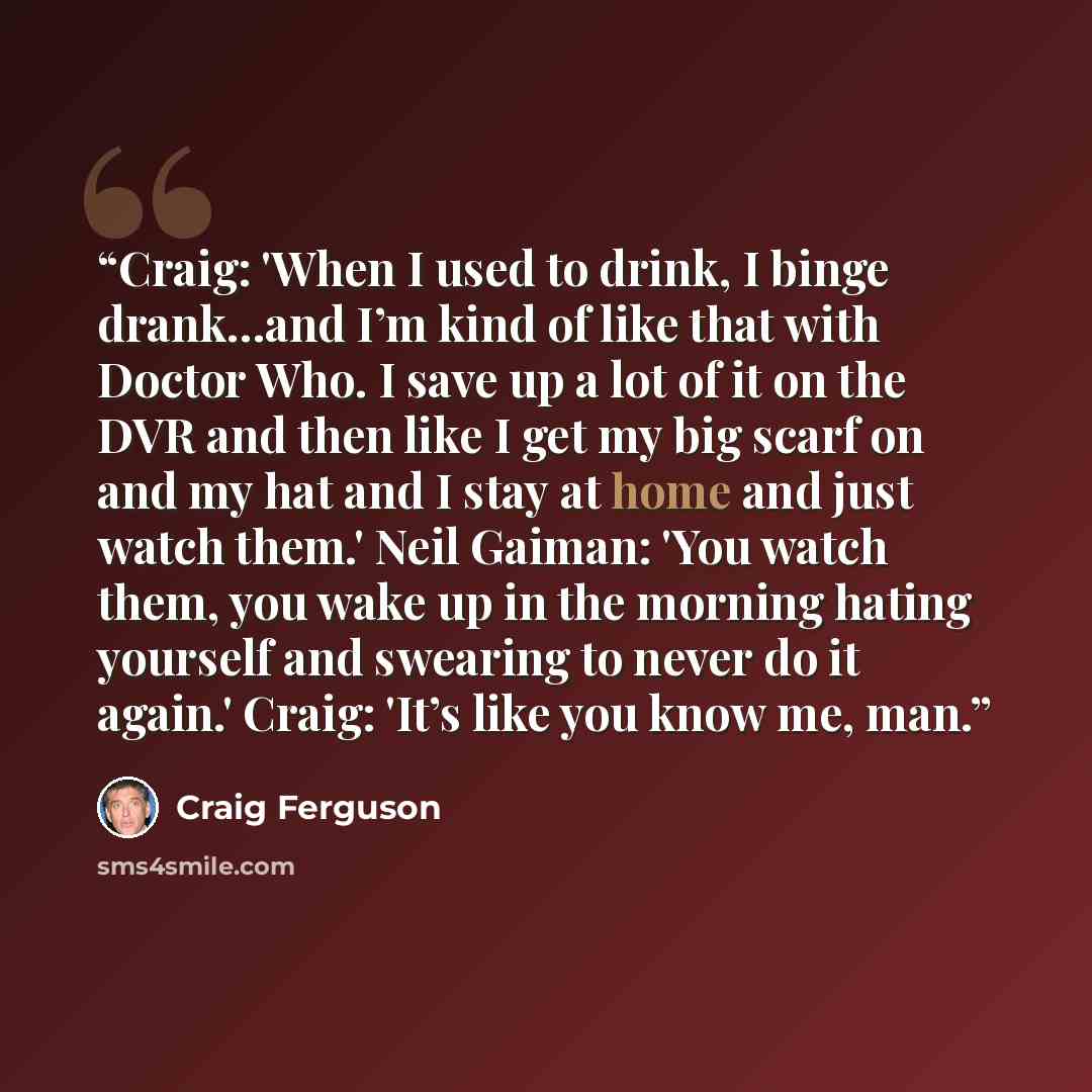 “Craig: 'When I used to drink, I binge drank…and I’m kind of like that with Doctor Who. I save up a lot of it on the DVR and then like I get my big scarf on and my hat and I stay at home and just watch them.' Neil Gaiman: 'You watch them, you wake up in the morning hating yourself and swearing to…” quote by Craig Ferguson