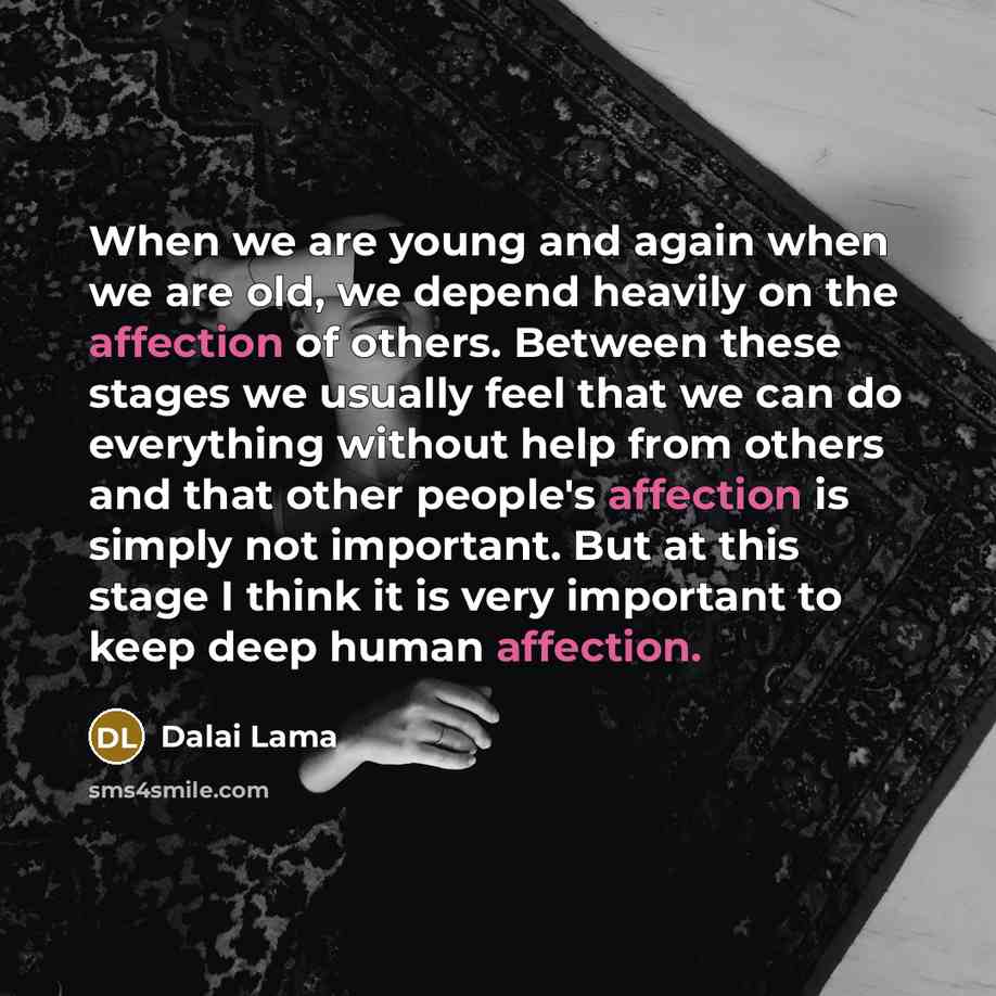 “When we are young and again when we are old, we depend heavily on the affection of others. Between these stages we usually feel that we can do everything without help from others and that other people's affection is simply not important. But at this stage I think it is very important to keep deep…” quote by Dalai Lama