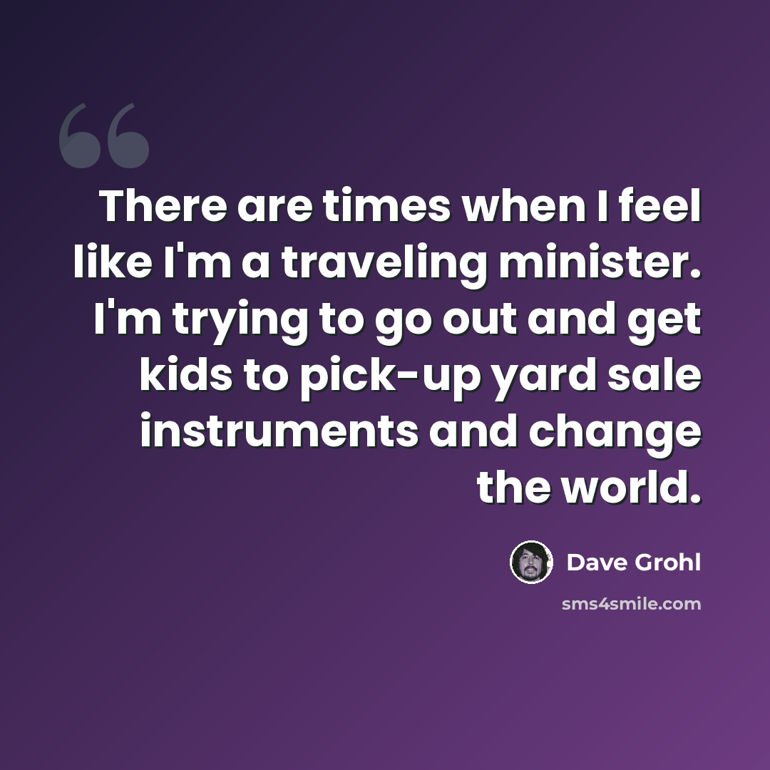 “There are times when I feel like I'm a traveling minister. I'm trying to go out and get kids to pick-up yard sale instruments and change the world.” quote by Dave Grohl