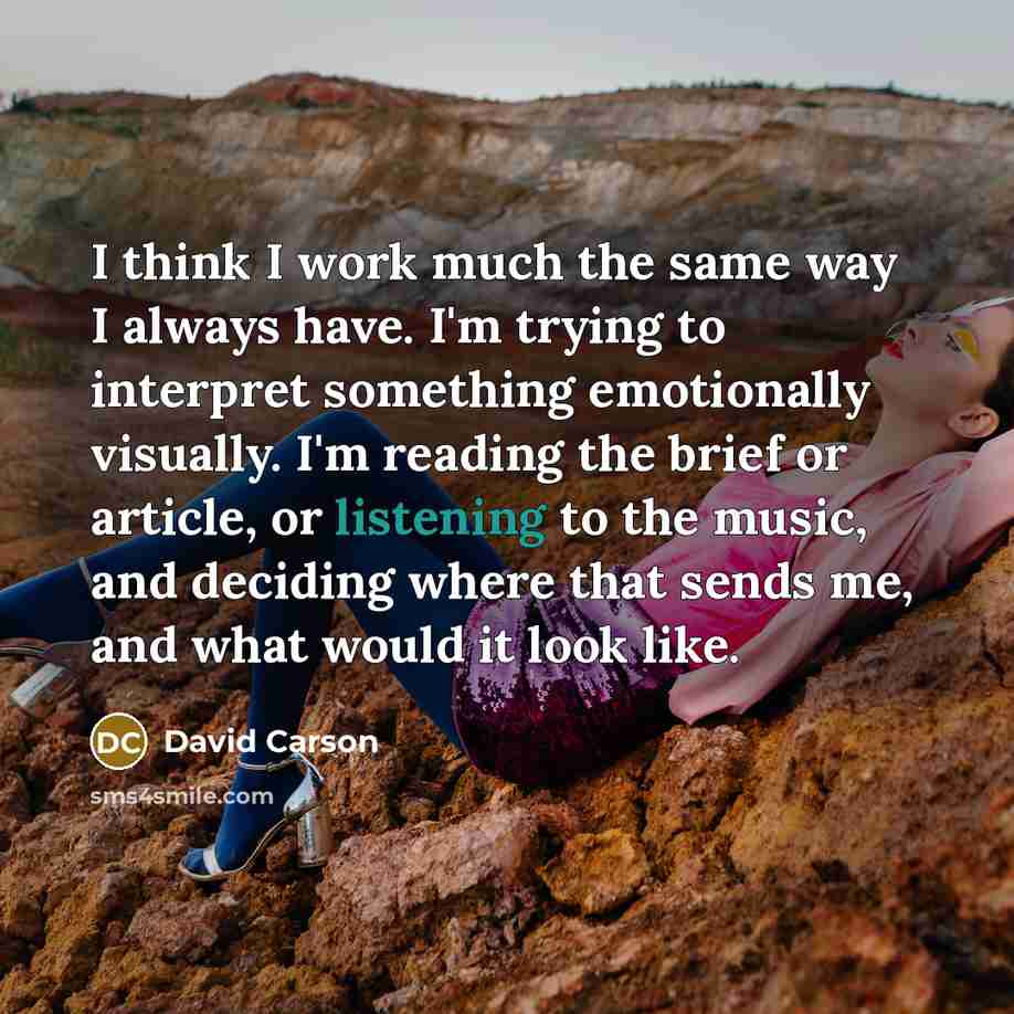 “I think I work much the same way I always have. I'm trying to interpret something emotionally visually. I'm reading the brief or article, or listening to the music, and deciding where that sends me, and what would it look like.” quote by David Carson