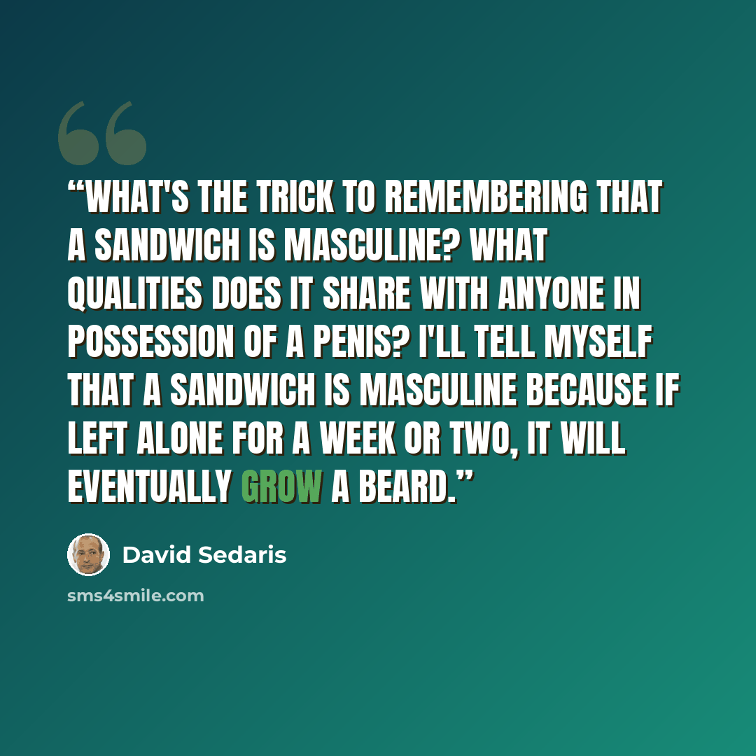 “What's the trick to remembering that a sandwich is masculine? What qualities does it share with anyone in possession of a penis? I'll tell myself that a sandwich is masculine because if left alone for a week or two, it will eventually grow a beard.” quote by David Sedaris