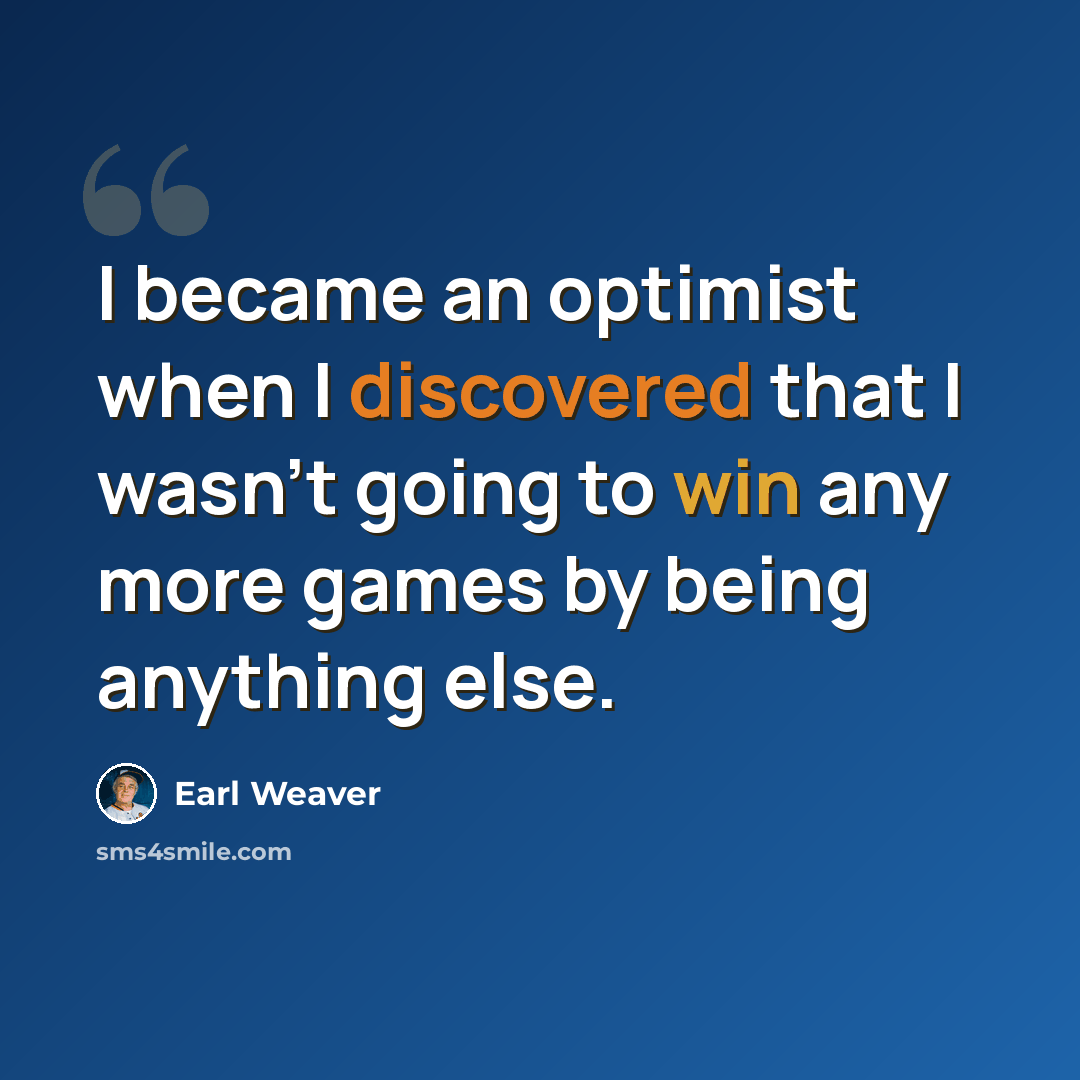 “I became an optimist when I discovered that I wasn't going to win any more games by being anything else.” quote by Earl Weaver