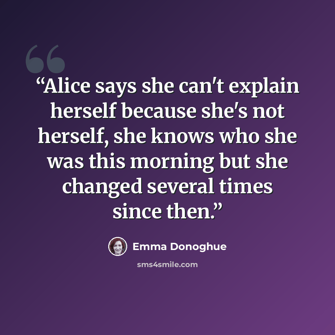 “Alice says she can't explain herself because she's not herself, she knows who she was this morning but she changed several times since then.” quote by Emma Donoghue
