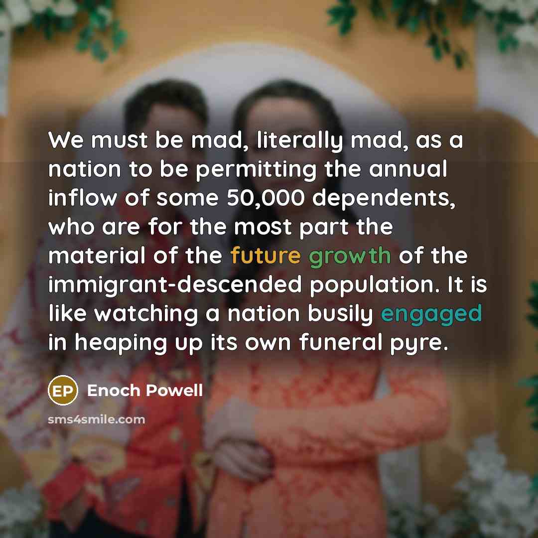 “We must be mad, literally mad, as a nation to be permitting the annual inflow of some 50,000 dependents, who are for the most part the material of the future growth of the immigrant-descended population. It is like watching a nation busily engaged in heaping up its own funeral pyre.” quote by Enoch Powell