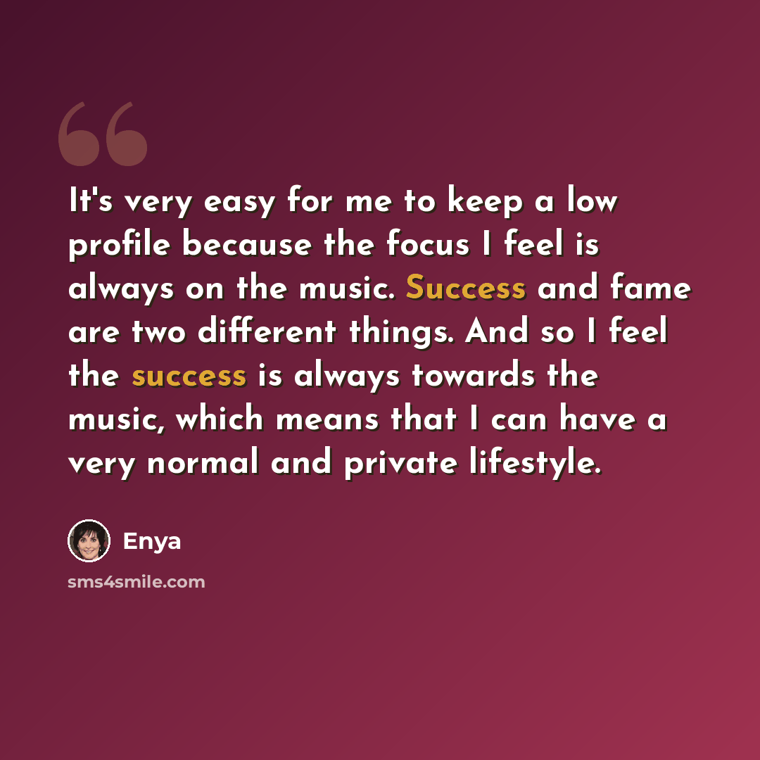 “It's very easy for me to keep a low profile because the focus I feel is always on the music. Success and fame are two different things. And so I feel the success is always towards the music, which means that I can have a very normal and private lifestyle.” quote by Enya