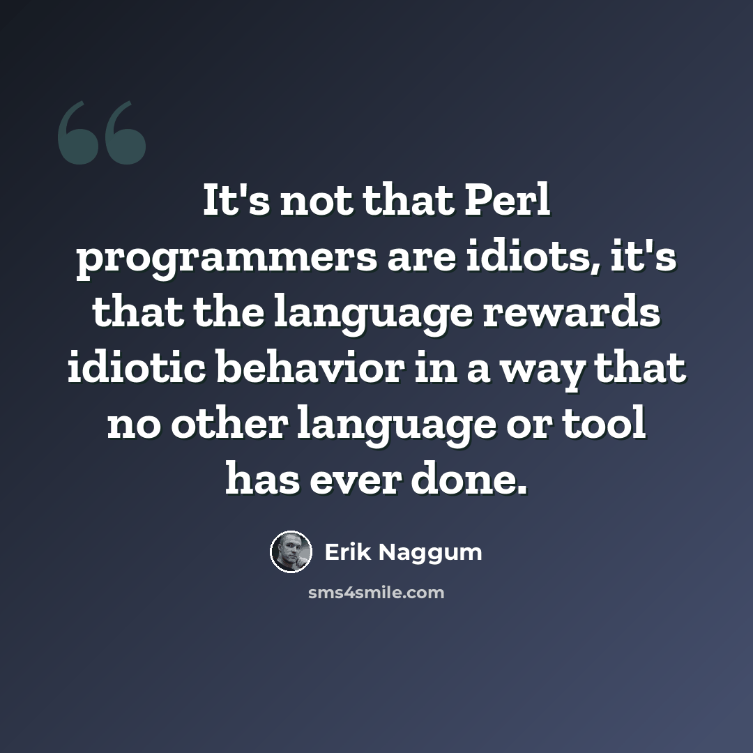 “It's not that Perl programmers are idiots, it's that the language rewards idiotic behavior in a way that no other language or tool has ever done.” quote by Erik Naggum